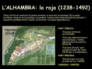 L’ALHAMBRA: la roja (1238-1492) PART PÚBLICA : Funcions militares:  ALCASSABA Funcions administratives i burocràtiques i, també, administració de justícia:  MEXUAR . Funcions oficials: nucli cerimonial (saló del tron)  IWÁN  per a la diplomàcia. PART PRIVADA : Estances per a la vida privada del rei:  HAREM   JARDINS i HORTES   Palau fortificat construït en pedra vermella, al nord-est de Granada. És un palau fortalesa, integrat en le paisatge circumdant, realizat amb materials pobres, paredat o maçoneria (mampostería) i maons, té diverses i variades dependències: 