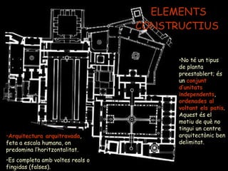 ELEMENTS CONSTRUCTIUS  No té un tipus de planta preestablert; és un  conjunt d’unitats independents ,  ordenades al voltant els patis . Aquest és el motiu de què no tingui un centre arquitectònic ben delimitat. Arquitectura arquitravada , feta a escala humana, on predomina l’horitzontalitat.  Es completa amb voltes reals o fingidas (falses). 