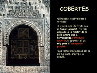 COBERTES Llindades, i adovellades o voltades: Els arcs més utilitzats són: el  túmid (apuntat, té més amplada a la meitat de la seva altura que a l’arrencada) ,  ferradura apuntat , el apuntat, el de  mig punt i  l’ acampanat   peraltat   Les voltes més usades són la de mig canó, aresta, i la cúpula. 