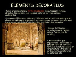ELEMENTS DECORATIUS   Empren tot tipus de materials: maons, rajoles, estucs, fustes, tèxtils, metalls...  La decoració fa que arquitectura i naturalesa es complementen en perfecta harmonia: la natura penetra en l’arquitectura a través dels jardins, fonts, canaletes en les estances, etc. Tenen gran importància:  tot ho invadeixen : murs, trespols, sostres, objectes d’ús quotidià, com tapissos, estores, cortines, coixins, vestimentes. La decoració forma un sistema on l’element estructural està emmascarat, els motius o elements ornamentals sobresurten per tot arreu, transformant l’aspecte original de l’edifici i disimulant la pobresa dels materials. 
