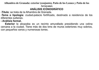 Alhambra de Granada: exterior (conjunto), Patio de los Leones y Patio de los
                                    Arrayanes
                           ANÁLISIS ICONOGRÁFICO
-Título: se trata de la Alhambra de Granada.
-Tema o tipología: ciudad-palacio fortificado, destinado a residencia de los
diferentes sultanes.
- Análisis formal.
    Exterior la alcazaba es un recinto amurallado presidiendo una colina
cercana a la ciudad. Tiene más de dos kms de muros exteriores muy sobrios,
con pequeños vanos y numerosas torres.
 