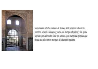 Sus muros están cubiertos con zócalos de alicatado, donde predomina la decoración
geométrica de lacería o arabescos, y yeserías, con ataurique de hoja larga y fina, que da
lugar a la figura de lirio sobre fondo rojo, con lazos, y con inscripciones epigráficas, que
ahora es uno de los motivos más típicos de la decoración granadina.
 