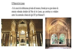 El Palacio de los Leones
- Es la zona de las habitaciones privadas del monarca, formada por un gran número de
estancias ordenadas alrededor del Patio de los Leones, que constituye su verdadero
centro. Fue construido a finales del siglo XIV por Mohamed V.
 