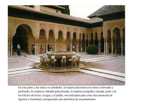 En este patio y las salas a su alrededor, la riqueza decorativa en estuco coloreado y
perforado, la cerámica vidriada policromada, la madera esculpida y dorada, junto con
los efectos de la luz, el agua y el jardín, son utilizados para crear una sensación de
ligereza e irrealidad, consiguiendo una atmósfera de encantamiento.
 