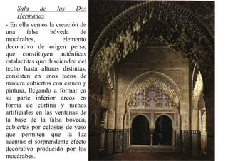 Sala      de    las   Dos
     Hermanas
- En ella vemos la creación de
una      falsa    bóveda     de
mocárabes,             elemento
decorativo de origen persa,
que constituyen auténticas
estalactitas que descienden del
techo hasta alturas distintas,
consisten en unos tacos de
madera cubiertos con estuco y
pintura, llegando a formar en
su parte inferior arcos en
forma de cortina y nichos
artificiales en las ventanas de
la base de la falsa bóveda,
cubiertas por celosías de yeso
que permiten que la luz
acentúe el sorprendente efecto
decorativo producido por los
mocárabes.
 