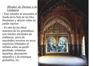 Mirador de Daraxa o de
    Lindajara
- Este mirador se encuentra al
fondo de la Sala de las Dos
Hermanas y abierto sobre un
jardín interior.
- Es otra de las obras
maestras de los granadinos,
con zócalos alicatados de
arabescos, arcos de
mocárabes inscritos en arcos
exteriores lobulados al
infinito sobre un perfil
peraltado, columnas
nazaritas, decoración
epigráfica y de ataurique
granadino, etc.
 