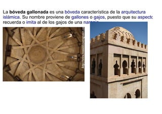 La bóveda gallonada es una bóveda característica de la arquitectura
islámica. Su nombre proviene de gallones o gajos, puesto que su aspecto
recuerda o imita al de los gajos de una naranja.
 