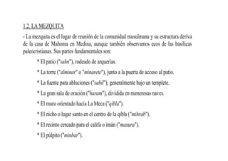 1.2. LA MEZQUITA
- La mezquita es el lugar de reunión de la comunidad musulmana y su estructura deriva
de la casa de Mahoma en Medina, aunque también observamos ecos de las basílicas
paleocristianas. Sus partes fundamentales son:
       * El patio ("sahn"), rodeado de arquerías.
       * La torre ("alminar" o "minarete"), junto a la puerta de acceso al patio.
       * La fuente para abluciones ("sabil"), generalmente bajo un templete.
       * La gran sala de oración ("haram"), dividida en numerosas naves.
       * El muro orientado hacia La Meca ("qibla").
       * El nicho o lugar santo en el centro de la qibla ("mihrab").
       * El recinto cercado para el califa o imán ("maxura").
       * El púlpito ("minbar").
 