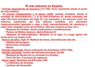 El arte islámico en España
- Emirato dependiente de Damasco (711-755). Poco importante desde el punto
de vista artístico.
- El emirato independiente y la época califal: periodo cordobés. Desde el
mandato de Abd-al-Rahman I y el de Abd-al-Rahman III, desde mediados del
siglo VIII hasta principios del siglo XI. Las mezquitas y los palacios serán los
máximos exponentes del arte islámico cordobés, con elementos
hispanorromanos (aparejos a soga y tizón, aprovechamiento de columnas) y
sobre todo visigodos (arco de herradura, alfiz que enmarca el arco, etc.).
    * Mezquita de Córdoba. Varias ampliaciones y modificaciones.
    * Palacio de Medina Azahara. Abd-el-Rahman III.
    * Mezquita de Bab-el-Mardum .Mezquita en el siglo X y luego iglesia del
Cristo de la Luz desde el XII.
- Reinos de taifas. Siglo XI. Multitud de reinos, diversificación del arte.
    * Aljafería de Zaragoza.
    * Numerosas alcazabas.
    * Baños.
- Periodo almorávide. Nueva unificación de Al-Andalus (1075-1146).
- Periodo almohade. Finales del XII hasta principios del XIII.
    * Mezquita de Sevilla con su minarete (La Giralda).
    * Torre del Oro. Funciones de vigilancia.
- Reino nazarí. Mediados del XIII hasta 1492
    * La Alhambra de Granada.
    * Jardines del Generalife.
 