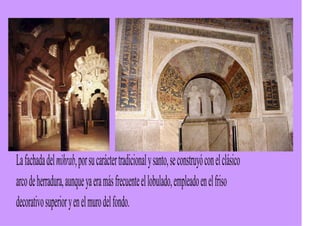 La fachada del mihrab, por su carácter tradicional y santo, se construyó con el clásico
arco de herradura, aunque ya era más frecuente el lobulado, empleado en el friso
decorativo superior y en el muro del fondo.
 