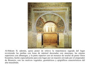 Al-Hakam II, además, quiso poner de relieve la importancia sagrada del lugar
revistiendo las jambas con losas de mármol decoradas con ataurique, las enjutas
superiores con albanegas, y la parte superior con un mosaico de teselas de pasta vítrea
bizantino, hecho especialmente para este lugar por un maestro enviado por el emperador
de Bizancio, con los motivos vegetales, geométricos y epigráficos característicos del
arte musulmán.
 