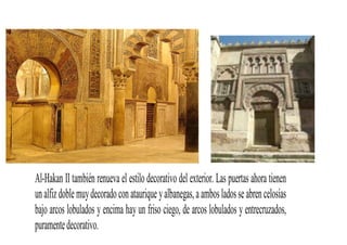 Al-Hakan II también renueva el estilo decorativo del exterior. Las puertas ahora tienen
un alfiz doble muy decorado con ataurique y albanegas, a ambos lados se abren celosías
bajo arcos lobulados y encima hay un friso ciego, de arcos lobulados y entrecruzados,
puramente decorativo.
 