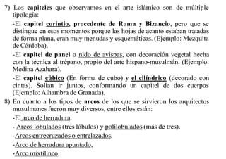 7) Los capiteles que observamos en el arte islámico son de múltiple
   tipología:
   -El capitel corintio, procedente de Roma y Bizancio, pero que se
   distingue en esos momentos porque las hojas de acanto estaban tratadas
   de forma plana, eran muy menudas y esquemáticas. (Ejemplo: Mezquita
   de Córdoba).
   -El capitel de panel o nido de avispas, con decoración vegetal hecha
   con la técnica al trépano, propio del arte hispano-musulmán. (Ejemplo:
   Medina Azahara).
   -El capitel cúbico (En forma de cubo) y el cilíndrico (decorado con
   cintas). Solían ir juntos, conformando un capitel de dos cuerpos
   (Ejemplo: Alhambra de Granada).
8) En cuanto a los tipos de arcos de los que se sirvieron los arquitectos
   musulmanes fueron muy diversos, entre ellos están:
   -El arco de herradura.
   - Arcos lobulados (tres lóbulos) y polilobulados (más de tres).
   -Arcos entrecruzados o entrelazados,
   -Arco de herradura apuntado,
   -Arco mixtilíneo,
 