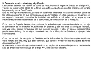 3. Comentario del contenido y significado.
Las fuentes escritas nos hablan de cómo los musulmanes al llegar a Córdoba en el siglo VIII,
y antes de iniciarse las obras de la Gran Mezquita, compartieron con los cristianos el templo
hispanovisigodo de San Vicente.
Ello no fue algo extraordinario, ya que en ocasiones anteriores los árabes tomaron parte de
las iglesias cristianas en sus conquistas para poder realizar en ellas sus rezos y plegarias; en
un segundo momento tomarían la totalidad del edificio e iniciarían, si su espacio era
insuficiente para las necesidades de la comunidad, la construcción de la mezquita.

En el caso de España, la conquista posterior de al-Andalus por parte de los cristianos produjo
la conversión de los oratorios musulmanes en iglesias, y con los años las antiguas fábricas,
una vez más, serían renovadas por sus nuevos dueños, y sólo en casos excepcionales
perduraron a lo largo de los siglos, siendo el caso de la Mezquita de Córdoba el ejemplo más
sobresaliente.

Como se ha visto, la mezquita de Córdoba recibe influencias de diferentes etapas anteriores
de la historia del arte. Hay que decir también, que sigue el modelo de las mezquitas del norte
de África (Kairuán).
Actualmente la mezquita se conserva en todo su esplendor a pesar de que en el medio de la
sala de oraciones de construyó en el siglo XVI, una catedral cristiana.
 