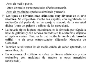 -Arco de medio punto.
   - Arco de medio punto peraltado. (Periodo nazarí).
   -Arco de mocárabes (periodo almohade y nazarí).
9) Los tipos de bóvedas eran asimismo muy diversos en el arte
   islámico. Se empleaban mucho las cúpulas, con significado de
   exaltación del poder de un personaje o símbolo de la majestad
   divina (trono del palacio o mihrab de las mezquitas).
• La bóveda típica hispano-musulmana es la formada por cúpula a
   base de gallones y con nervios cruzados en los extremos, dejando
   el espacio central libre, es la que recibe le nombre de bóveda
   califal - o de arcos entrecruzados- (Ejemplo: Mezquita de
   Córdoba).
• También se utilizaron las de medio cañón, de cañón apuntado, de
   mocárabes, etc.
• En ocasiones el edificio se cubre de forma adintelada y con
   techumbre con molduras de madera u otros materiales
   (artesonado).
 