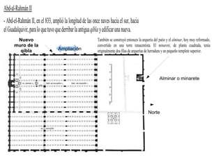 Abd-al-Rahmán II
- Abd-el-Rahmán II, en el 833, amplió la longitud de las once naves hacia el sur, hacia
el Guadalquivir, para lo que tuvo que derribar la antigua qibla y edificar una nueva.
       Nuevo                                                También se construyó entonces la arquería del patio y el alminar, hoy muy reformado,
      muro de la                                            convertido en una torre renacentista. El minarete, de planta cuadrada, tenía
        qibla                      Ampliación               originalmente dos filas de arquerías de herradura y un pequeño templete superior.




                                                                                                          Alminar o minarete




                                                                                                 Norte
 