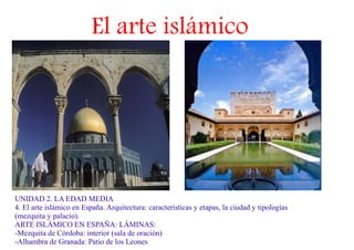 El arte islámico




UNIDAD 2. LA EDAD MEDIA
4. El arte islámico en España. Arquitectura: características y etapas, la ciudad y tipologías
(mezquita y palacio).
ARTE ISLÁMICO EN ESPAÑA: LÁMINAS:
-Mezquita de Córdoba: interior (sala de oración)
-Alhambra de Granada: Patio de los Leones
 