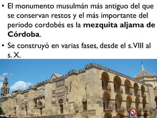 • El monumento musulmán más antiguo del que
se conservan restos y el más importante del
periodo cordobés es la mezquita aljama de
Córdoba.
• Se construyó en varias fases, desde el s.VIII al
s. X.
 