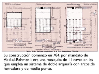 Su construcción comenzó en 784, por mandato de
Abd-al-Rahman I: era una mezquita de 11 naves en las
que emplea un sistema de doble arquería con arcos de
herradura y de medio punto.
 