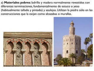 a) Materiales pobres: ladrillo y madera normalmente revestidos con
diferentes terminaciones, fundamentalmente de estuco o yeso
(habitualmente tallado y pintado) y azulejos. Utilizan la piedra sólo en las
construcciones que la exijan como alcazabas o murallas.
 