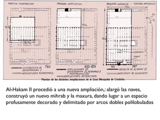 Al-Hakam II procedió a una nueva ampliación,: alargó las naves,
construyó un nuevo mihrab y la maxura, dando lugar a un espacio
profusamente decorado y delimitado por arcos dobles polilobulados
 