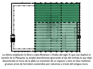 La última ampliación la llevó a cabo Almanzor a finales del siglo X, que casi duplicó el
tamaño de la Mezquita. La amplió lateralmente ignorando el eje del mirhab, lo que dejó
descentrado el muro de la qibla. La transición de un espacio a otro se hizo mediante
gruesos arcos de herradura sostenidos por columnas a través del antiguo muro.
 