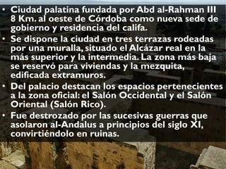 • Ciudad palatina fundada por Abd al-Rahman III
8 Km. al oeste de Córdoba como nueva sede de
gobierno y residencia del califa.
• Se dispone la ciudad en tres terrazas rodeadas
por una muralla, situado el Alcázar real en la
más superior y la intermedia. La zona más baja
se reservó para viviendas y la mezquita,
edificada extramuros.
• Del palacio destacan los espacios pertenecientes
a la zona oficial: el Salón Occidental y el Salón
Oriental (Salón Rico).
• Fue destrozado por las sucesivas guerras que
asolaron al-Andalus a principios del siglo XI,
convirtiéndolo en ruinas.
 