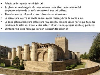 • Palacio de la segunda mitad del s. XI
• Su planta es cuadrangular de proporciones reducidas como síntoma del
empobrecimiento de las taifas respecto al arte del califato.
• Tiene los muros reforzados con cubos ultrasemicirculares.
• La estructura interna se divide en tres zonas rectangulares de norte a sur.
• La zona palatina tiene una estructura muy sencilla, con una sala al norte que hacía las
funciones de salón del trono y otra sala en el sur, con sus propias alcobas y pórticos.
• El interior no tiene nada que ver con la austeridad exterior.
 