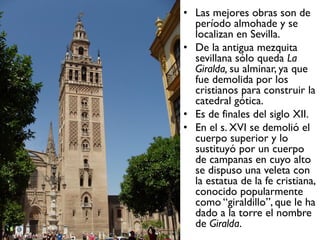 • Las mejores obras son de
período almohade y se
localizan en Sevilla.
• De la antigua mezquita
sevillana sólo queda La
Giralda, su alminar, ya que
fue demolida por los
cristianos para construir la
catedral gótica.
• Es de finales del siglo XII.
• En el s. XVI se demolió el
cuerpo superior y lo
sustituyó por un cuerpo
de campanas en cuyo alto
se dispuso una veleta con
la estatua de la fe cristiana,
conocido popularmente
como “giraldillo”, que le ha
dado a la torre el nombre
de Giralda.
 