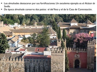  Los almohades destacaron por sus fortificaciones. Un excelente ejemplo es el Alcázar de
Sevilla.
 De época almohade conserva dos patios: el delYeso y el de la Casa de Contratación.
 