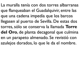 La muralla tenía con dos torres albarranas
que flanqueaban el Guadalquivir, entre las
que una cadena impedía que los barcos
llegasen al puerto de Sevilla. De estas dos
torres, sólo se conserva la llamada Torre
del Oro, de planta decagonal que culmina
en un parapeto almenado. Se revistió con
azulejos dorados, lo que le da el nombre.
 