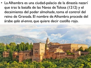 • La Alhambra es una ciudad-palacio de la dinastía nazarí
que tras la batalla de las Navas deTolosa (1212) y el
decaimiento del poder almohade, toma el control del
reino de Granada. El nombre de Alhambra procede del
árabe qala al-amra, que quiere decir castillo rojo.
 