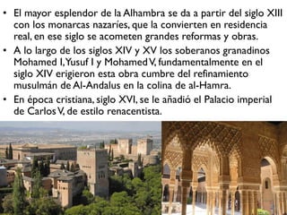 • El mayor esplendor de la Alhambra se da a partir del siglo XIII
con los monarcas nazaríes, que la convierten en residencia
real, en ese siglo se acometen grandes reformas y obras.
• A lo largo de los siglos XIV y XV los soberanos granadinos
Mohamed I,Yusuf I y MohamedV, fundamentalmente en el
siglo XIV erigieron esta obra cumbre del refinamiento
musulmán de Al-Andalus en la colina de al-Hamra.
• En época cristiana, siglo XVI, se le añadió el Palacio imperial
de CarlosV, de estilo renacentista.
 