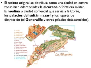 • El recinto original se distribuía como una ciudad en cuatro
zonas bien diferenciadas: la alcazaba o fortaleza militar,
la medina o ciudad comercial que servía a la Corte,
los palacios del sultán nazarí, y los lugares de
distracción (el Generalife y otros palacios desaparecidos).
 