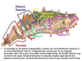 • La alcazaba es de planta trapezoidal y cuenta con una barbacana exterior y
un amurallamiento interior integrado por torres que en su mayoría
proceden del s. XI y que recuerdan al amurallamiento de Sevilla. Dentro hay
un barrio de casas. Originariamente, la alcazaba estaba separada de los
palacios nazaríes por un profundo barranco natural que actuaba como foso.
 