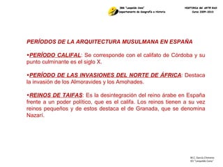 M.C. García Chimeno IES “Leopoldo Cano ” PERÍODOS DE LA ARQUITECTURA MUSULMANA EN ESPAÑA PERÍODO CALIFAL : Se corresponde con el califato de Córdoba y su punto culminante es el siglo X. PERÍODO DE LAS INVASIONES DEL NORTE DE ÁFRICA : Destaca la invasión de los Almoravides y los Amohades. REINOS DE TAIFAS : Es la desintegración del reino árabe en España frente a un poder político, que es el califa. Los reinos tienen a su vez reinos pequeños y de estos destaca el de Granada, que se denomina Nazarí. 