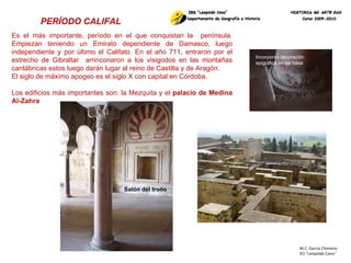 M.C. García Chimeno IES “Leopoldo Cano ” PERÍODO CALIFAL   Es el más importante, período en el que conquistan la  península. Empiezan teniendo un Emirato dependiente de Damasco, luego independiente y por último el Califato. En el año 711, entraron por el estrecho de Gibraltar  arrinconaron a los visigodos en las montañas cantábricas estos luego darán lugar al reino de Castilla y de Aragón. El siglo de máximo apogeo es el siglo X con capital en Córdoba. Los edificios más importantes son: la Mezquita y el  palacio de Medina Al-Zahra Incorporan decoración epigráfica en las basa  Salón del trono 