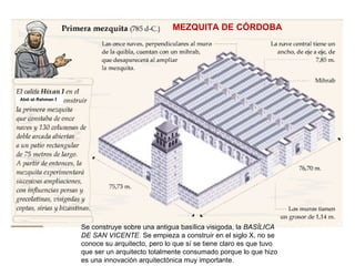 Abd‑al‑Rahman  I Se construye sobre una antigua basílica visigoda, la  BASÍLICA DE SAN VICENTE . Se empieza a construir en el siglo X, no se conoce su arquitecto, pero lo que sí se tiene claro es que tuvo que ser un arquitecto totalmente consumado porque lo que hizo es una innovación arquitectónica muy importante. MEZQUITA DE CÓRDOBA  