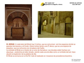 M.C. García Chimeno IES “Leopoldo Cano ” EL MIRAB . A cada lado del Mirab hay 5 nichos, que se comunican  son los espacios donde se guardan los tesoros y el Corán. Estos nichos tienen una 2ª altura, que es una especie de pasadizo, que se comunica con el palacio del Califa. La entrada al Mirab es a través de un arco de herradura. Las dovelas están hechas con ataurique,  predomina el color dorado, siendo cada una de ellas como un símbolo del sol, hace alusión al esplendor de la palabra de Ala. El Mirab se enmarca en el ALFIZ, todo él realizado en mosaicos de procedencia bizantina. 