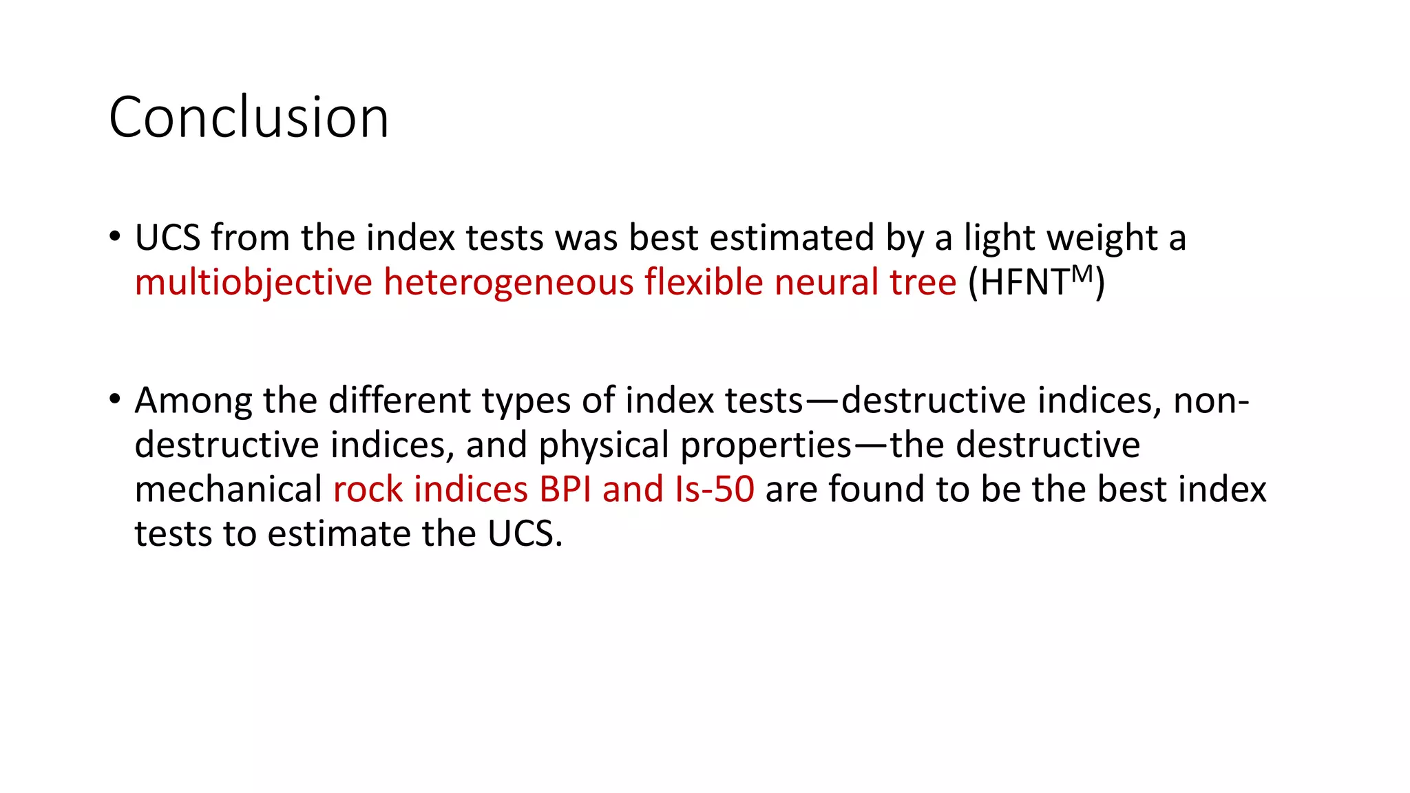 Conclusion
• UCS from the index tests was best estimated by a light weight a
multiobjective heterogeneous flexible neural tree (HFNTM)
• Among the different types of index tests—destructive indices, non-
destructive indices, and physical properties—the destructive
mechanical rock indices BPI and Is-50 are found to be the best index
tests to estimate the UCS.
 