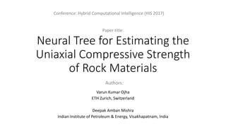 Neural Tree for Estimating the
Uniaxial Compressive Strength
of Rock Materials
Varun Kumar Ojha
ETH Zurich, Switzerland
Deepak Amban Mishra
Indian Institute of Petroleum & Energy, Visakhapatnam, India
Conference: Hybrid Computational Intelligence (HIS 2017)
Paper title:
Authors:
 