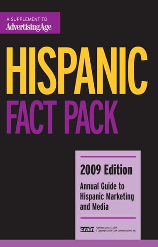 HISPANIC
FACTPACK
     2009 Edition
     Annual Guide to
     Hispanic Marketing
     and Media
          Published July 27, 2009
          © Copyright 2009 Crain Communications Inc.
 
