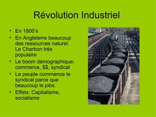 Révolution Industriel En 1800’s En Angleterre beaucoup des ressources naturel. Le Charbon très populaire Le boom démographique: commerce, $$, syndical Le peuple commence le syndical parce que beaucoup le jobs. Effets: Capitalisme, socialisme