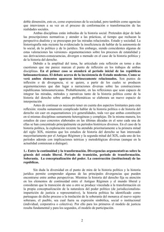 doble dimensión, esto es, como expresiones de la sociedad, pero también como agencias
que intervienen a su vez en el proceso de conformación o transformación de las
realidades sociales.
Ambas disciplinas están imbuidas de la historia social. Pretenden dejar de lado
las prescripciones normativas y atender a las prácticas, al tiempo que rechazan la
perspectiva dualista y se preocupan por las miradas relacionales. Estado y sociedad. La
historiografía más reciente ha evidenciado la insuficiencia de hablar de la autonomía de
lo social, de lo político y de lo jurídico. Sin embargo, siendo coincidentes algunas de
estas valoraciones las versiones- argumentaciones sobre los procesos de estatalidad y
sus derivaciones-consecuencias, divergen a menudo en el caso de la historia política y
de la historia del derecho.
Debido a la amplitud del tema, he articulado esta reflexión en torno a dos
cuestiones que me parece marcan el punto de inflexión en los trabajos de ambas
disciplinas. En el primer caso se atenderá al período inicial de las repúblicas
latinoamericanas. El debate acerca de la inexistencia de Estado moderno. Como se
verá ambos elementos aparecen intrínsecamente relacionados. Son puntos de
inflexión o de divergencia, si se quiere, a partir de los cuales se producen
argumentaciones que dan lugar a narraciones diversas sobre las construcciones
republicanas latinoamericanas. Probablemente, en las reflexiones que sean capaces de
integrar las miradas, métodos y narrativas tanto de la historia política como de la
historia del derecho sobre ambas problemáticas se elaborara un nuevo espacio de
interpretación
Antes de continuar es necesario tener en cuenta dos aspectos limitantes para esta
reflexión: resulta sumamente complicado hablar de la historia política o de historia del
derecho sin caer en esquematismos y/o generalidades, toda vez que ambas constituyen
en sí mismas disciplinas sumamente heterogéneas y complejas. De la misma manera, los
estudios de caso concretos elaborados en las últimas décadas en el seno cada una de
ellas se han concentrado principalmente en períodos históricos diversos. En el caso de la
historia política, la exploración reciente ha atendido prioritariamente a la primera mitad
del siglo XIX, mientras que los estudios de historia del derecho se han interesado
mayoritariamente por el Antiguo Régimen y la segunda mitad del XIX, cada uno de los
períodos además con implicaciones teóricas y metodológicas diversas (aunque en la
actualidad comienzan a dialogar).
1.- Entre la continuidad y la transformación. Divergencias argumentativas sobre la
génesis del estado liberal. Período de transición, período de transformación.
Soberanía. La conceptualización del poder. La construcción (institucional) de las
repúblicas.
Sin duda la diversidad en el punto de mira de la historia política y la historia
jurídica permite comprender algunas de las principales divergencias que pueden
encontrarse entre ambas perspectivas. Mientras la historia del derecho fija su atención
en los elementos de continuidad entre el Antiguo Régimen y el mundo liberal y
consideran que la transición de uno a otro se produce vinculada a la transformación en
la propia conceptualización de la naturaleza del poder político (de jurisdiccionalista-
impartición de justicia a representativo), la historia política ha identificado como
parteaguas de dicho proceso a la traslación de la soberanía del monarca al nuevo sujeto
soberano, el pueblo, sea cual fuera su expresión simbólica, social o institucional
(individual, corporativa o colectiva). Por ello para los primeros el modelo de justicia
resulta fundamental y para los segundos, el modelo de participación.
2
 