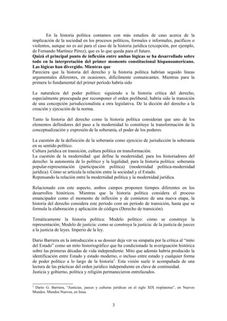 En la historia política contamos con más estudios de caso acerca de la
implicación de la sociedad en los procesos políticos, formales e informales, pacíficos o
violentos, aunque no es así para el caso de la historia jurídica (excepción, por ejemplo,
de Fernando Martínez Pérez), que es lo que queda para el futuro.
Quizá el principal punto de inflexión entre ambas lógicas se ha desarrollado sobre
todo en la interpretación del primer momento constitucional hispanoamericano.
Las lógicas han divergido. Mientras que
Pareciera que la historia del derecho y la historia política habrían seguido líneas
argumentales diferentes, en ocasiones, difícilmente comunicantes. Mientras para la
primera lo fundamental del primer período habría sido
La naturaleza del poder político: siguiendo a la historia crítica del derecho,
especialmente preocupada por recomponer el orden preliberal, habría sido la transición
de una concepción jurisdiccionalista a otra legislativa. De la dicción del derecho a la
creación y ejecución de la norma.
Tanto la historia del derecho como la historia política consideran que uno de los
elementos definidores del paso a la modernidad lo constituye la transformación de la
conceptualización y expresión de la soberanía, el poder de los poderes.
La cuestión de la definición de la soberanía como ejercicio de jurisdicción la soberanía
en su sentido político.
Cultura jurídica en transición, cultura política en transformación.
La cuestión de la modernidad: qué define la modernidad; para los historiadores del
derecho: la autonomía de lo político y la legalidad; para la historia política: soberanía
popular-representación (participación política) (modernidad política-modernidad
jurídica). Cómo se articula la relación entre la sociedad y el Estado.
Repensando la relación entre la modernidad política y la modernidad jurídica.
Relacionado con este aspecto, ambos campos proponen tiempos diferentes en los
desarrollos históricos. Mientras que la historia política considera el proceso
emancipador como el momento de inflexión y de comienzo de una nueva etapa, la
historia del derecho considera este período com un período de transición, hasta que se
formula la elaboración y aplicación de códigos (Derecho de transición).
Temáticamente la historia política: Modelo político: cómo se construye la
representación; Modelo de justicia: como se construya la justicia: de la justicia de jueces
a la justicia de leyes. Imperio de la ley.
Dario Barriera en la introducción a su dossier deja ver su simpatía por la crítica al “mito
del Estado” como un mito historiográfico que ha condicionado la averiguación histórica
sobre las primeras décadas de vida independiente. Mito que además habría producido la
identificación entre Estado y estado moderno, o incluso entre estado y cualquier forma
de poder político a lo largo de la historia2
. Esta visión suele ir acompañada de una
lectura de las prácticas del orden jurídico independiente en clave de continuidad.
Justicia y gobierno, política y religión permanecieron entrelazados.
2
Darío G. Barriera, “Justicias, jueces y culturas jurídicas en el siglo XIX rioplatense”, en Nuevos
Mundos. Mundos Nuevos, en línea.
3
 