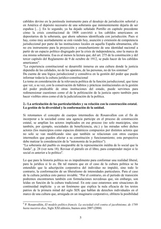 cabildos devino en la península instrumento para el desalojo de jurisdicción señorial y
en América el depósito necesario de una soberanía que inminentemente dejaría de ser
españoa […]. En lo segundo, ya ha dejado señalado Portillo en capítulo precedente
cómo la crisis constitucional de 1808 convirtió a los cabildos americanos en
depositarios de la soberanía, que ahora sabemos identificada con jurisdicción. Pues si
hay, como muy acertadamente se está viendo hoy, asunción y extensión de competencia
jurisdiccional por parte de las instituciones locales en aquella España ultramarina, ello
no era instrumento para la proyección y ensanchamiento de una identidad nacional a
partir de un espacio político disgregado por la crisis de independencia, sino la marca de
esa misma soberanía. Esa es al menos la lectura que, del art. 275 de la constitución y del
tercer capítulo del Reglamento de 9 de octubre de 1912, se pudo hacer de los cabildos
americanos”.
“La experiencia constitucional se desarrolló inmersa en una cultura donde la justicia
dependía de las calidades, no de los aparatos, de las personas, no de los sistemas”
Da cuenta de una lógica jurisdiccional y consultiva en la gestión del poder que puede
informar todavía la cultura jurídico-constitucional
La toma en consideración de la relevancia política de la función jurisdiccional, que tiene
que ver, a su vez, con la conservación de hábitos y prácticas institucionales en la gestión
del poder predicable de otras instituciones del estado, puede servirnos para
redimensionar cuestiones como el de la politización de la justicia opero también para
hacer visibles otros como el de la judicialización de la política.
2.- La articulación de las particularidades y su relación con la construcción estatal.
La gestión de la diversidad y la conformación de la unidad.
Si retomamos el concepto de cuerpos intermedios de Rosanvallon con el fin de
incorporar a la sociedad como una agencia participe en el proceso de construcción
estatal, se amplían los actores implicados en ese proceso (no solo municipios, sino
también, por ejemplo, sociedades de beneficiencia, etc.) y las miradas sobre dichos
actores (los municipios como espacios dinámicos compuestos por distintos actores que
no solo se van modificando sino que también se relacionan con otros cuerpos
intermedios que pueden afectar a su constitución y funcionamiento; esta perspectiva
debe matizar la consideración de la “autonomía de lo político”).
“La soberanía del pueblo es inseparable de la representación inédita de lo social que la
funda”, p. 28 (ver nota 18). Revisar el párrafo en el libro, para comprender mejor si lo
social es anterior a lo político9
.
Lo que para la historia política no es impedimento para conformar una realidad liberal,
para la jurídica si lo es. De tal manera que en el caso de la cultura política se ha
entendido que la adscripción corporativa del individuo no impidió, sino todo lo
contrario, la conformación de un liberalismo de intensidades particulares. Para el caso
de la cultura jurídica esto parece inviable. “Por el contrario, en el período de transición
podremos encontrarnos también con formulaciones novedosas que, sin embargo, son
leídas en función de la cultura tradicional. En este caso estaremos ante situaciones de
continuidad implícita y es un fenómeno que explica la nula eficacia de los textos
patrios de la primera mitad del siglo XIX que hablan de derechos individuales en el
marco de una cultura que, arraigada en un imaginario corporativo, oblitera la posibilidad
9
P. Rosanvallón, El modelo político francés. La sociedad civil contra el jacobinismo, de 1789
hasta nuestros días, Siglo XXI editores, buenos aires 2007 (2004)
5
 