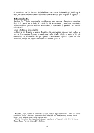 de asumir una noción abstracta de individuo como centro de la axiología jurídica y de
crear, en consecuencia, dispositivos institucionales eficaces para asegurar su vigencia”10
Reflexiones finales.
Gabriela Tio Vallejo cuestiona la consideración que presenta a la primera mitad del
siglo XIX como un período de transición, de continuidad y anarquía. Entrecruza
institucionalidad juridico-política, tradiciones y contextos y propone un análisis
ponderado11
Faltan estudios de caso concreto.
La historia del derecho ha puesto de relieve la complejidad histórica que implicó el
proceso de separación de poderes, mostrando en los niveles inferiores cómo se dio esta
confluencia de atribuciones lo que ayudará a reflexionar algunos tópicos en parte
asumidos (aunque sea implícitamente) por la historia política.
10
Alejandro Agüero, “Formas de continuidad del orden jurídico. Algunas reflexiones a partir de la justicia
criminal de Córdoba (Argentina), primera mitad del siglo XIX”. En Nuevo Mundos, Mundos nuevos,
debates 2010. Puesto en linea el 23 de marzo de 2010
11
Gabriela Tío Vallejo, “Papel y grillos, los jueces y el gobierno en Tucumán”, 1820-1840. En Nuevo
Mundo Mundos Nuevos, debates, 2010. En línea.
6
 