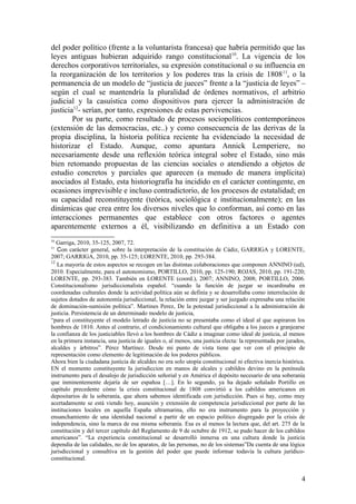 del poder político (frente a la voluntarista francesa) que habría permitido que las
leyes antiguas hubieran adquirido rango constitucional10
. La vigencia de los
derechos corporativos territoriales, su expresión constitucional o su influencia en
la reorganización de los territorios y los poderes tras la crisis de 180811
, o la
permanencia de un modelo de “justicia de jueces” frente a la “justicia de leyes” –
según el cual se mantendría la pluralidad de órdenes normativos, el arbitrio
judicial y la casuística como dispositivos para ejercer la administración de
justicia12
- serían, por tanto, expresiones de estas pervivencias.
Por su parte, como resultado de procesos sociopolíticos contemporáneos
(extensión de las democracias, etc..) y como consecuencia de las derivas de la
propia disciplina, la historia política reciente ha evidenciado la necesidad de
historizar el Estado. Aunque, como apuntara Annick Lemperiere, no
necesariamente desde una reflexión teórica integral sobre el Estado, sino más
bien retomando propuestas de las ciencias sociales o atendiendo a objetos de
estudio concretos y parciales que aparecen (a menudo de manera implícita)
asociados al Estado, esta historiografía ha incidido en el carácter contingente, en
ocasiones imprevisible e incluso contradictorio, de los procesos de estatalidad; en
su capacidad reconstituyente (teórica, sociológica e institucionalmente); en las
dinámicas que crea entre los diversos niveles que lo conforman, así como en las
interacciones permanentes que establece con otros factores o agentes
aparentemente externos a él, visibilizando en definitiva a un Estado con
10
Garriga, 2010, 35-125, 2007, 72.
11
Con carácter general, sobre la interpretación de la constitución de Cádiz, GARRIGA y LORENTE,
2007; GARRIGA, 2010, pp. 35-125; LORENTE, 2010, pp. 293-384.
12
La mayoría de estos aspectos se recogen en las distintas colaboraciones que componen ANNINO (ed),
2010. Especialmente, para el autonomismo, PORTILLO, 2010, pp. 125-190; ROJAS, 2010, pp. 191-220;
LORENTE, pp. 293-383. También en LORENTE (coord.), 2007; ANNINO, 2008; PORTILLO, 2006.
Constitucionalismo jurisdiccionalista español. “cuando la función de juzgar se incardinaba en
coordenadas culturales donde la actividad política aún se definía y se desarrollaba como interrelación de
sujetos dotados de autonomía jurisdiccional, la relación entre juzgar y ser juzgado expresaba una relación
de dominación-sumisión política”. Martines Perez, De la potestad jurisdiccional a la administración de
justicia. Persistemcia de un determinado modelo de justicia,
“para el constituyente el modelo letrado de justicia no se presentaba como el ideal al que aspiraron los
hombres de 1810. Antes al contrario, el condicionamiento cultural que obligaba a los jueces a granjearse
la confianza de los justiciables llevó a los hombres de Cádiz a imaginar como ideal de justicia, al menos
en la primera instancia, una justicia de iguales o, al menos, una justicia electa: la representada por jurados,
alcaldes y árbitros”. Pérez Martínez. Desde mi punto de vista tiene que ver con el principio de
representación como elemento de legitimación de los poderes públicos.
Ahora bien la ciudadana justicia de alcaldes no era solo utopía constitucional ni efectiva inercia histórica.
EN el momento constituyente la jurisdiccion en manos de alcales y cabildos devino en la península
instrumento para el desalojo de jurisdicción señorial y en América el depósito necesario de una soberanía
que inminentemente dejaría de ser españoa […]. En lo segundo, ya ha dejado señalado Portillo en
capítulo precedente cómo la crisis constitucional de 1808 convirtió a los cabildos americanos en
depositarios de la soberanía, que ahora sabemos identificada con jurisdicción. Pues si hay, como muy
acertadamente se está viendo hoy, asunción y extensión de competencia jurisdiccional por parte de las
instituciones locales en aquella España ultramarina, ello no era instrumento para la proyección y
ensanchamiento de una identidad nacional a partir de un espacio político disgregado por la crisis de
independencia, sino la marca de esa misma soberanía. Esa es al menos la lectura que, del art. 275 de la
constitución y del tercer capítulo del Reglamento de 9 de octubre de 1912, se pudo hacer de los cabildos
americanos”. “La experiencia constitucional se desarrolló inmersa en una cultura donde la justicia
dependía de las calidades, no de los aparatos, de las personas, no de los sistemas”Da cuenta de una lógica
jurisdiccional y consultiva en la gestión del poder que puede informar todavía la cultura jurídico-
constitucional.
4
 