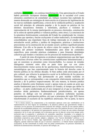 múltiples expresiones y en continua transformación. Esta aproximación al Estado
habría permitido incorporar distintas expresiones de la sociedad civil como
elementos constitutivos de estatalidad: así, trabajos recientes han explorado de
manera destacada sus estrategias de intervención en el proceso de legitimación de
las nuevas realidades republicanas, a través de la validación política y aceptación
social del principio de soberanía popular y de la puesta en práctica de los
distintos mecanismos formales e informales, pacíficos o violentos de
representación de la misma (participación en procesos electorales, construcción
de la esfera de opinión pública o violencia política, entre otros). La conciencia de
la naturaleza históricamente construida del Estado ha complejizado las visiones
dualistas que oponían y hacían excluyentes el orden tradicional y la modernidad,
consolidándose una importante línea de trabajo interesada en el estudio de la
articulación social, política y jurídica de imaginarios, prácticas e instituciones
preexistentes en la construcción de un mundo social y político significativamente
diferente. Con ello se ha puesto de relieve cómo los cuerpos o los referentes
propios del primero resultaron fundamentales para dotar de contenidos
específicos, para extender prácticas ciudadanas y para fomentar identidades
colectivas que tienden a vincularse con los procesos de modernización política13
.
A partir de estas divergencias se producen argumentaciones que dan lugar
a narraciones diversas sobre las construcciones republicanas latinoamericanas y
que en ocasiones se presentan como irreconciliables. La escasez de miradas
dialogantes existente entre ellas en parte tiene que ver con cierto
desconocimiento mutuo acerca de las aportaciones, transformaciones teóricas y
metodológicas que han experimentado tanto la historia del derecho como la
historia política en las últimas décadas. Si bien ambas están atravesadas por el
giro cultural, que refuerza la perspectiva social en la definición de los procesos
históricos, sin embargo, han permanecido en gran medida recluidas en
paramétros que se correspondían a una concepción relativamente autónoma del
derecho y de la política respectivamente. De esta manera, la historia jurídica
analiza el derecho como fenómeno social y apenas toma en cuenta un actor que
resulta fundamental para la historia política (el Estado), al tiempo que define la
política – en parte condicionada por el arco temporal en el que se inscriben sus
estudios- desde parámetros fundamentalmente jurisdiccionales, sin apenas
ponerlos en diálogo con los principios y prácticas (soberanía nacional,
representación, participación política, etc) que a principios del siglo XIX fueron
transformando el escenario de las repúblicas americanas. Por su parte, la nueva
13
De la misma manera, las corporaciones y los municipios aparecen como ejes vertebradores en la
implementación de estas lógicas de sociabilidad y de prácticas políticas que generalmente tienden a
vincularse con los procesos de modernización (extensión del sufragio, creación de una opinión pública,
desarrollo de sociabilidades políticas, etc.), mostrando cómo estos solo pudieron llevarse a cabo gracias a
referentes conceptuales y de prácticas de representación insertas en el marco de esta cultura municipal
corporativa: tal es el caso, por ejemplo, de la relevancia que tuvo la idea de vecino (con arraigo socio-
territorial) para la aceptación y asimilación de contenidos específicos vinculados a la categoría de
ciudadano, o para la realización de los procesos electorales sensu stricto-. Asimismo, la capacidad de las
identidades corporativas para asimilar, adaptar y adaptarse a las “nuevas identidades” políticas y a la
legislación de los nuevos Estados, algo especialmente sintomático en el caso de las comunidades
indígenas, permite relativizar laidea de que el universo corporativo y el liberal fueran recíprocamente
excluyentes. Se han concentrado en temas como las juntas constituyentes, los procesos electorales, la
definición de demarcaciones electorales, el ejercicio del sufragio, etc
5
 