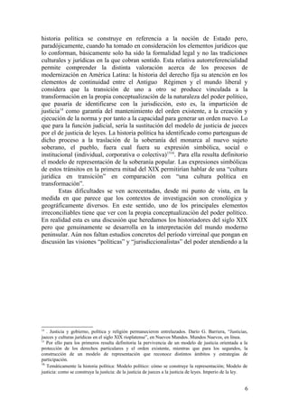 historia política se construye en referencia a la noción de Estado pero,
paradójicamente, cuando ha tomado en consideración los elementos jurídicos que
lo conforman, básicamente solo ha sido la formalidad legal y no las tradiciones
culturales y jurídicas en la que cobran sentido. Esta relativa autorreferencialidad
permite comprender la distinta valoración acerca de los procesos de
modernización en América Latina: la historia del derecho fija su atención en los
elementos de continuidad entre el Antiguo Régimen y el mundo liberal y
considera que la transición de uno a otro se produce vinculada a la
transformación en la propia conceptualización de la naturaleza del poder político,
que pasaría de identificarse con la jurisdicción, esto es, la impartición de
justicia14
como garantía del mantenimiento del orden existente, a la creación y
ejecución de la norma y por tanto a la capacidad para generar un orden nuevo. Lo
que para la función judicial, sería la sustitución del modelo de justicia de jueces
por el de justicia de leyes. La historia política ha identificado como parteaguas de
dicho proceso a la traslación de la soberanía del monarca al nuevo sujeto
soberano, el pueblo, fuera cual fuera su expresión simbólica, social o
institucional (individual, corporativa o colectiva)1516
. Para ella resulta definitorio
el modelo de representación de la soberanía popular. Las expresiones simbólicas
de estos tránsitos en la primera mitad del XIX permitirían hablar de una “cultura
jurídica en transición” en comparación con “una cultura política en
transformación”.
Estas dificultades se ven acrecentadas, desde mi punto de vista, en la
medida en que parece que los contextos de investigación son cronológica y
geográficamente diversos. En este sentido, uno de los principales elementos
irreconciliables tiene que ver con la propia conceptualización del poder político.
En realidad esta es una discusión que heredamos los historiadores del siglo XIX
pero que genuinamente se desarrolla en la interpretación del mundo moderno
peninsular. Aún nos faltan estudios concretos del período virreinal que pongan en
discusión las visiones “políticas” y “jurisdiccionalistas” del poder atendiendo a la
14
. Justicia y gobierno, política y religión permanecieron entrelazados. Darío G. Barriera, “Justicias,
jueces y culturas jurídicas en el siglo XIX rioplatense”, en Nuevos Mundos. Mundos Nuevos, en línea.
15
Por ello para los primeros resulta definitoria la pervivencia de un modelo de justicia orientada a la
protección de los derechos particulares y el orden existente, mientras que para los segundos, la
construcción de un modelo de representación que reconoce distintos ámbitos y estrategias de
participación.
16
Temáticamente la historia política: Modelo político: cómo se construye la representación; Modelo de
justicia: como se construya la justicia: de la justicia de jueces a la justicia de leyes. Imperio de la ley.
6
 
